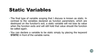  The final type of variable scoping that I discuss is known as static. In 
contrast to the variables declared as function parameters, which are 
destroyed on the function's exit, a static variable will not lose its value 
when the function exits and will still hold that value should the function 
be called again. 
 You can declare a variable to be static simply by placing the keyword 
STATIC in front of the variable name. 
33 
 
