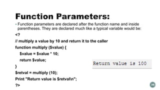  Function parameters are declared after the function name and inside 
parentheses. They are declared much like a typical variable would be: 
<? 
// multiply a value by 10 and return it to the caller 
function multiply ($value) { 
$value = $value * 10; 
return $value; 
} 
$retval = multiply (10); 
Print "Return value is $retvaln"; 
?> 35 
 