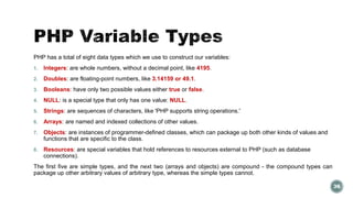 PHP has a total of eight data types which we use to construct our variables: 
1. Integers: are whole numbers, without a decimal point, like 4195. 
2. Doubles: are floating-point numbers, like 3.14159 or 49.1. 
3. Booleans: have only two possible values either true or false. 
4. NULL: is a special type that only has one value: NULL. 
5. Strings: are sequences of characters, like 'PHP supports string operations.' 
6. Arrays: are named and indexed collections of other values. 
7. Objects: are instances of programmer-defined classes, which can package up both other kinds of values and 
functions that are specific to the class. 
8. Resources: are special variables that hold references to resources external to PHP (such as database 
connections). 
The first five are simple types, and the next two (arrays and objects) are compound - the compound types can 
package up other arbitrary values of arbitrary type, whereas the simple types cannot. 
36 
 