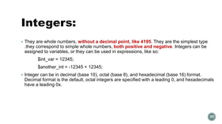  They are whole numbers, without a decimal point, like 4195. They are the simplest type 
.they correspond to simple whole numbers, both positive and negative. Integers can be 
assigned to variables, or they can be used in expressions, like so: 
$int_var = 12345; 
$another_int = -12345 + 12345; 
 Integer can be in decimal (base 10), octal (base 8), and hexadecimal (base 16) format. 
Decimal format is the default, octal integers are specified with a leading 0, and hexadecimals 
have a leading 0x. 
37 
 