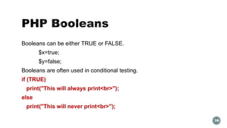 Booleans can be either TRUE or FALSE. 
$x=true; 
$y=false; 
Booleans are often used in conditional testing. 
if (TRUE) 
print("This will always print<br>"); 
else 
print("This will never print<br>"); 
39 
 
