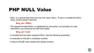 NULL is a special type that only has one value: NULL. To give a variable the NULL 
value, simply assign it like this: 
$my_var = NULL; 
 The special constant NULL is capitalized by convention, but actually it is case 
insensitive; you could just as well have typed: 
$my_var = null; 
 A variable that has been assigned NULL has the following properties: 
 It evaluates to FALSE in a Boolean context. 
 It returns FALSE when tested with IsSet() function. 
40 
 