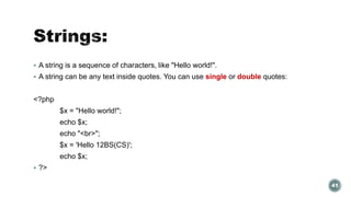  A string is a sequence of characters, like "Hello world!". 
 A string can be any text inside quotes. You can use single or double quotes: 
<?php 
$x = "Hello world!"; 
echo $x; 
echo "<br>"; 
$x = 'Hello 12BS(CS)'; 
echo $x; 
 ?> 
41 
 