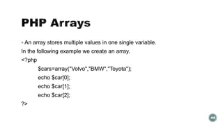  An array stores multiple values in one single variable. 
In the following example we create an array. 
<?php 
$cars=array("Volvo","BMW","Toyota"); 
echo $car[0]; 
echo $car[1]; 
echo $car[2]; 
?> 
44 
 