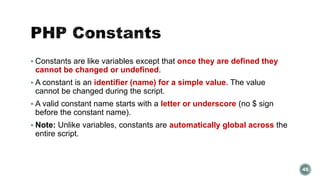 Constants are like variables except that once they are defined they 
cannot be changed or undefined. 
 A constant is an identifier (name) for a simple value. The value 
cannot be changed during the script. 
 A valid constant name starts with a letter or underscore (no $ sign 
before the constant name). 
 Note: Unlike variables, constants are automatically global across the 
entire script. 
45 
 