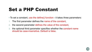  To set a constant, use the define() function - it takes three parameters: 
1. The first parameter defines the name of the constant, 
2. the second parameter defines the value of the constant, 
3. the optional third parameter specifies whether the constant name 
should be case-insensitive. Default is false. 
46 
 