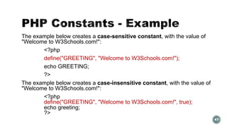 The example below creates a case-sensitive constant, with the value of 
"Welcome to W3Schools.com!": 
<?php 
define("GREETING", "Welcome to W3Schools.com!"); 
echo GREETING; 
?> 
The example below creates a case-insensitive constant, with the value of 
"Welcome to W3Schools.com!": 
<?php 
define("GREETING", "Welcome to W3Schools.com!", true); 
echo greeting; 
?> 
47 
 