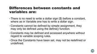 There is no need to write a dollar sign ($) before a constant, 
where as in Variable one has to write a dollar sign. 
Constants cannot be defined by simple assignment, they 
may only be defined using the define() function. 
Constants may be defined and accessed anywhere without 
regard to variable scoping rules. 
Once the Constants have been set, may not be redefined or 
undefined. 
48 
 