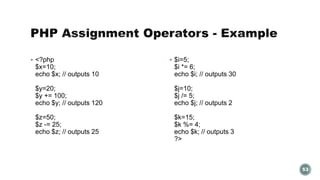  <?php 
$x=10; 
echo $x; // outputs 10 
$y=20; 
$y += 100; 
echo $y; // outputs 120 
$z=50; 
$z -= 25; 
echo $z; // outputs 25 
 $i=5; 
$i *= 6; 
echo $i; // outputs 30 
$j=10; 
$j /= 5; 
echo $j; // outputs 2 
$k=15; 
$k %= 4; 
echo $k; // outputs 3 
?> 
53 
 