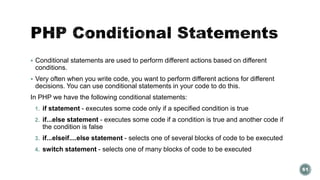  Conditional statements are used to perform different actions based on different 
conditions. 
 Very often when you write code, you want to perform different actions for different 
decisions. You can use conditional statements in your code to do this. 
In PHP we have the following conditional statements: 
1. if statement - executes some code only if a specified condition is true 
2. if...else statement - executes some code if a condition is true and another code if 
the condition is false 
3. if...elseif....else statement - selects one of several blocks of code to be executed 
4. switch statement - selects one of many blocks of code to be executed 
61 
 