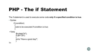 The if statement is used to execute some code only if a specified condition is true. 
 Syntax 
if (condition) 
{ 
code to be executed if condition is true; 
} 
<?php 
$t=date("H"); 
if ($t<"20") 
{ 
echo "Have a good day!"; 
} 
?> 
62 
 