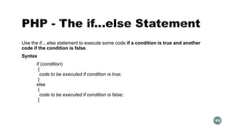Use the if....else statement to execute some code if a condition is true and another 
code if the condition is false. 
Syntax 
if (condition) 
{ 
code to be executed if condition is true; 
} 
else 
{ 
code to be executed if condition is false; 
} 
63 
 