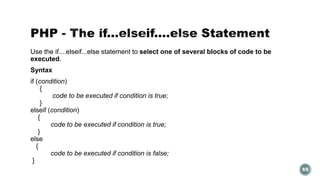 Use the if....elseif...else statement to select one of several blocks of code to be 
executed. 
Syntax 
if (condition) 
{ 
code to be executed if condition is true; 
} 
elseif (condition) 
{ 
code to be executed if condition is true; 
} 
else 
{ 
code to be executed if condition is false; 
} 
65 
 