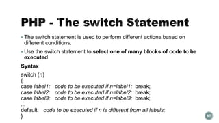  The switch statement is used to perform different actions based on 
different conditions. 
 Use the switch statement to select one of many blocks of code to be 
executed. 
Syntax 
switch (n) 
{ 
case label1: code to be executed if n=label1; break; 
case label2: code to be executed if n=label2; break; 
case label3: code to be executed if n=label3; break; 
... 
default: code to be executed if n is different from all labels; 
} 67 
 