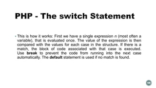  This is how it works: First we have a single expression n (most often a 
variable), that is evaluated once. The value of the expression is then 
compared with the values for each case in the structure. If there is a 
match, the block of code associated with that case is executed. 
Use break to prevent the code from running into the next case 
automatically. The default statement is used if no match is found. 
68 
 