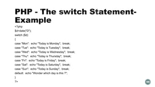 <?php 
$d=date("D"); 
switch ($d) 
{ 
case "Mon": echo "Today is Monday"; break; 
case "Tue": echo "Today is Tuesday"; break; 
case "Wed": echo "Today is Wednesday"; break; 
case "Thu": echo "Today is Thursday"; break; 
case "Fri": echo "Today is Friday"; break; 
case "Sat": echo "Today is Saturday"; break; 
case "Sun": echo "Today is Sunday"; break; 
default: echo "Wonder which day is this ?"; 
} 
?> 69 
 