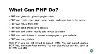  PHP can generate dynamic page content 
 PHP can create, open, read, write, delete, and close files on the server 
 PHP can collect form data 
 PHP can send and receive cookies 
 PHP can add, delete, modify data in your database 
 PHP can restrict users to access some pages on your website 
 PHP can encrypt data 
With PHP you are not limited to output HTML. You can output images, 
PDF files, and even Flash movies. You can also output any text, such as 
XHTML and XML. 
7 
 