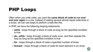 Often when you write code, you want the same block of code to run over 
and over again in a row. Instead of adding several almost equal code-lines in 
a script, we can use loops to perform a task like this. 
In PHP, we have the following looping statements: 
1.while - loops through a block of code as long as the specified condition 
is true 
2.do...while - loops through a block of code once, and then repeats the 
loop as long as the specified condition is true 
3.for - loops through a block of code a specified number of times 
4.foreach - loops through a block of code for each element in an array 
70 
 