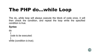The do...while loop will always execute the block of code once, it will 
then check the condition, and repeat the loop while the specified 
condition is true. 
Syntax 
do 
{ 
code to be executed; 
} 
while (condition is true); 
73 
 