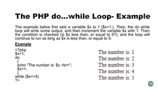 The example below first sets a variable $x to 1 ($x=1;). Then, the do while 
loop will write some output, and then increment the variable $x with 1. Then 
the condition is checked (is $x less than, or equal to 5?), and the loop will 
continue to run as long as $x is less than, or equal to 5: 
Example 
<?php 
$x=1; 
do 
{ 
echo "The number is: $x <br>"; 
$x++; 
} 
while ($x<=5) 
?> 
74 
 