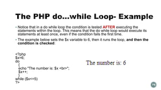  Notice that in a do while loop the condition is tested AFTER executing the 
statements within the loop. This means that the do while loop would execute its 
statements at least once, even if the condition fails the first time. 
 The example below sets the $x variable to 6, then it runs the loop, and then the 
condition is checked: 
<?php 
$x=6; 
do 
{ 
echo "The number is: $x <br>"; 
$x++; 
} 
while ($x<=5) 
?> 
75 
 