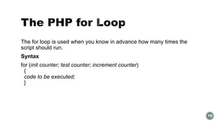 The for loop is used when you know in advance how many times the 
script should run. 
Syntax 
for (init counter; test counter; increment counter) 
{ 
code to be executed; 
} 
76 
 