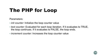 Parameters: 
 init counter: Initialize the loop counter value 
 test counter: Evaluated for each loop iteration. If it evaluates to TRUE, 
the loop continues. If it evaluates to FALSE, the loop ends. 
 increment counter: Increases the loop counter value 
77 
 