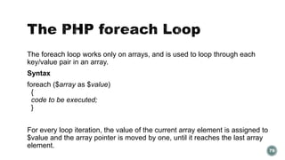 The foreach loop works only on arrays, and is used to loop through each 
key/value pair in an array. 
Syntax 
foreach ($array as $value) 
{ 
code to be executed; 
} 
For every loop iteration, the value of the current array element is assigned to 
$value and the array pointer is moved by one, until it reaches the last array 
element. 
79 
 