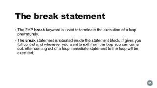  The PHP break keyword is used to terminate the execution of a loop 
prematurely. 
 The break statement is situated inside the statement block. If gives you 
full control and whenever you want to exit from the loop you can come 
out. After coming out of a loop immediate statement to the loop will be 
executed. 
81 
 