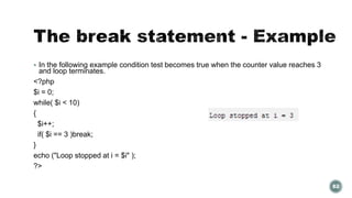  In the following example condition test becomes true when the counter value reaches 3 
and loop terminates. 
<?php 
$i = 0; 
while( $i < 10) 
{ 
$i++; 
if( $i == 3 )break; 
} 
echo ("Loop stopped at i = $i" ); 
?> 
82 
 