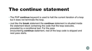  The PHP continue keyword is used to halt the current iteration of a loop 
but it does not terminate the loop. 
 Just like the break statement the continue statement is situated inside 
the statement block containing the code that the loop executes, 
preceded by a conditional test. For the pass 
encountering continue statement, rest of the loop code is skipped and 
next pass starts. 
83 
 