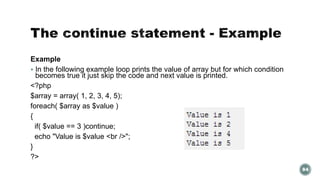 Example 
 In the following example loop prints the value of array but for which condition 
becomes true it just skip the code and next value is printed. 
<?php 
$array = array( 1, 2, 3, 4, 5); 
foreach( $array as $value ) 
{ 
if( $value == 3 )continue; 
echo "Value is $value <br />"; 
} 
?> 
84 
 
