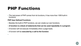  The real power of PHP comes from its functions; it has more than 1000 built-in 
functions. 
PHP User Defined Functions 
 Besides the built-in PHP functions, we can create our own functions. 
 A function is a block of statements that can be used repeatedly in a program. 
 A function will not execute immediately when a page loads. 
 A function will be executed by a call to the function. 
 
85 
 