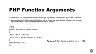  Information can be passed to functions through arguments. An argument is just like a variable. 
 Arguments are specified after the function name, inside the parentheses. You can add as many 
arguments as you want, just seperate them with a comma. 
<?php 
function addFunction($num1, $num2) 
{ 
$sum = $num1 + $num2; 
echo "Sum of the two numbers is : $sum"; 
} 
addFunction(10, 20); 
?> 
88 
 