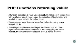  A function can return a value using the return statement in conjunction 
with a value or object. return stops the execution of the function and 
sends the value back to the calling code. 
 You can return more than one value from a function using return 
array(1,2,3,4). 
 Following example takes two integer parameters and add them 
together and then returns their sum to the calling program. Note 
that return keyword is used to return a value from a function. 
89 
 