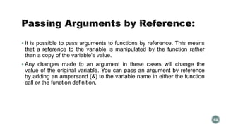  It is possible to pass arguments to functions by reference. This means 
that a reference to the variable is manipulated by the function rather 
than a copy of the variable's value. 
 Any changes made to an argument in these cases will change the 
value of the original variable. You can pass an argument by reference 
by adding an ampersand (&) to the variable name in either the function 
call or the function definition. 
92 
 