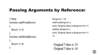 <?php 
function addFive($num) 
{ 
$num += 5; 
} 
function addSix(&$num) 
{ 
$num += 6; 
} 
$orignum = 10; 
addFive($orignum ); 
echo "Original Value is $orignum<br />"; 
addSix( $orignum ); 
echo "Original Value is $orignum<br />"; 
?> 
93 
 