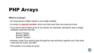 What is an Array? 
 An array stores multiple values in one single variable: 
 An array is a special variable, which can hold more than one value at a time. 
 If you have a list of items (a list of car names, for example), storing the cars in single 
variables could look like this: 
$cars1="Volvo"; 
$cars2="BMW"; 
$cars3="Toyota"; 
 However, what if you want to loop through the cars and find a specific one? And what 
if you had not 3 cars, but 300? 
 The solution is to create an array! 
94 
 
