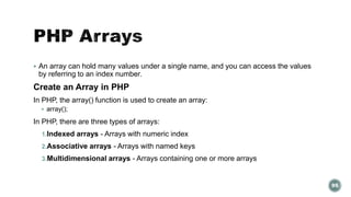  An array can hold many values under a single name, and you can access the values 
by referring to an index number. 
Create an Array in PHP 
In PHP, the array() function is used to create an array: 
 array(); 
In PHP, there are three types of arrays: 
1.Indexed arrays - Arrays with numeric index 
2.Associative arrays - Arrays with named keys 
3.Multidimensional arrays - Arrays containing one or more arrays 
95 
 