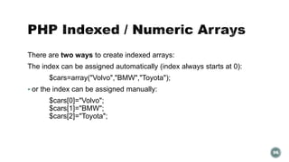 There are two ways to create indexed arrays: 
The index can be assigned automatically (index always starts at 0): 
$cars=array("Volvo","BMW","Toyota"); 
 or the index can be assigned manually: 
$cars[0]="Volvo"; 
$cars[1]="BMW"; 
$cars[2]="Toyota"; 
96 
 