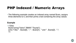  The following example creates an indexed array named $cars, assigns 
three elements to it, and then prints a text containing the array values: 
Example 
 <?php 
$cars=array("Volvo","BMW","Toyota"); 
echo "I like " . $cars[0] . ", " . $cars[1] . " and " . $cars[2] . "."; 
?> 
97 
 