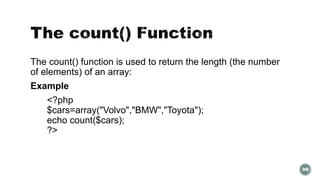 The count() function is used to return the length (the number 
of elements) of an array: 
Example 
<?php 
$cars=array("Volvo","BMW","Toyota"); 
echo count($cars); 
?> 
98 
 
