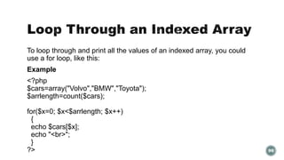 To loop through and print all the values of an indexed array, you could 
use a for loop, like this: 
Example 
<?php 
$cars=array("Volvo","BMW","Toyota"); 
$arrlength=count($cars); 
for($x=0; $x<$arrlength; $x++) 
{ 
echo $cars[$x]; 
echo "<br>"; 
} 
?> 99 
 