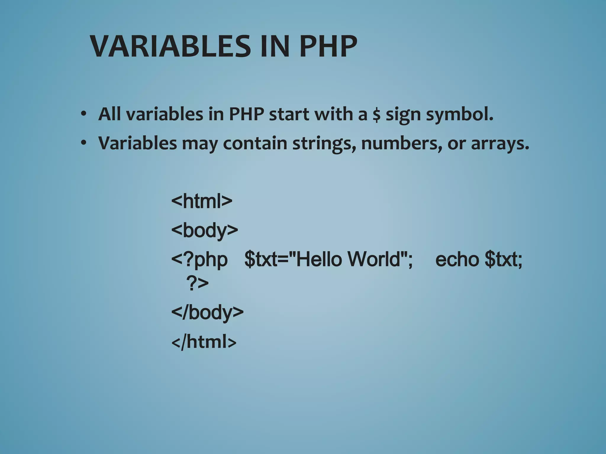 VARIABLES IN PHP 
• All variables in PHP start with a $ sign symbol. 
• Variables may contain strings, numbers, or arrays. 
<html> 
<body> 
<?php $txt="Hello World"; echo $txt; 
?> 
</body> 
</html> 
 