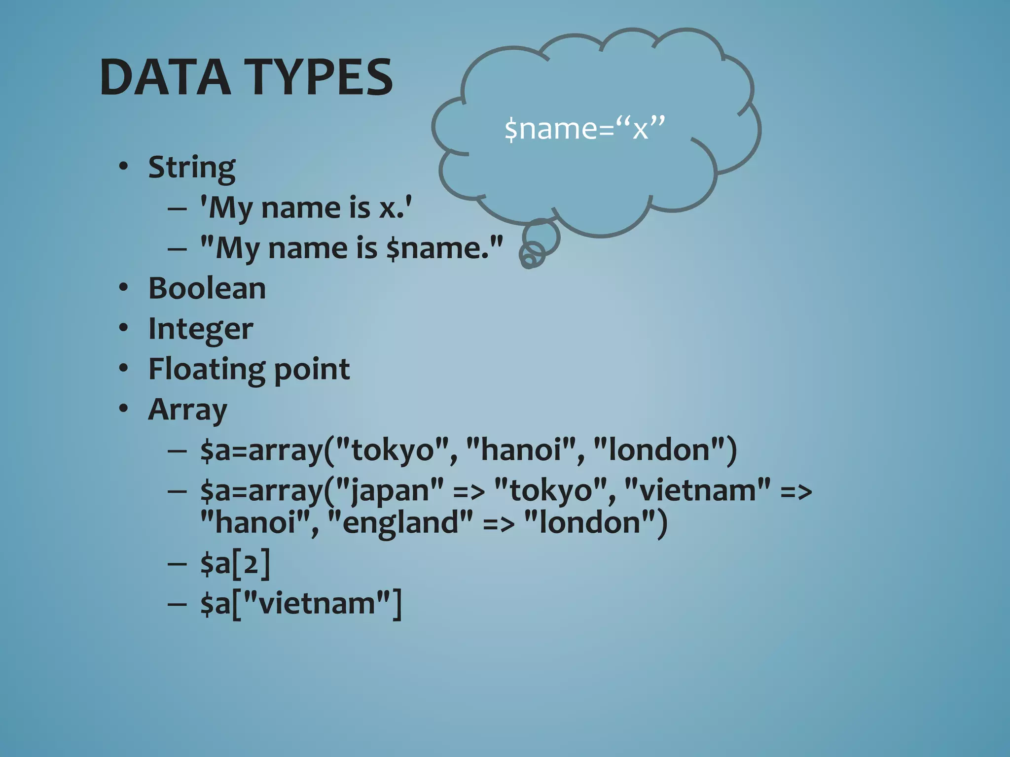 DATA TYPES 
• String 
$name=“x” 
– 'My name is x.' 
– "My name is $name." 
• Boolean 
• Integer 
• Floating point 
• Array 
– $a=array("tokyo", "hanoi", "london") 
– $a=array("japan" => "tokyo", "vietnam" => 
"hanoi", "england" => "london") 
– $a[2] 
– $a["vietnam"] 
 