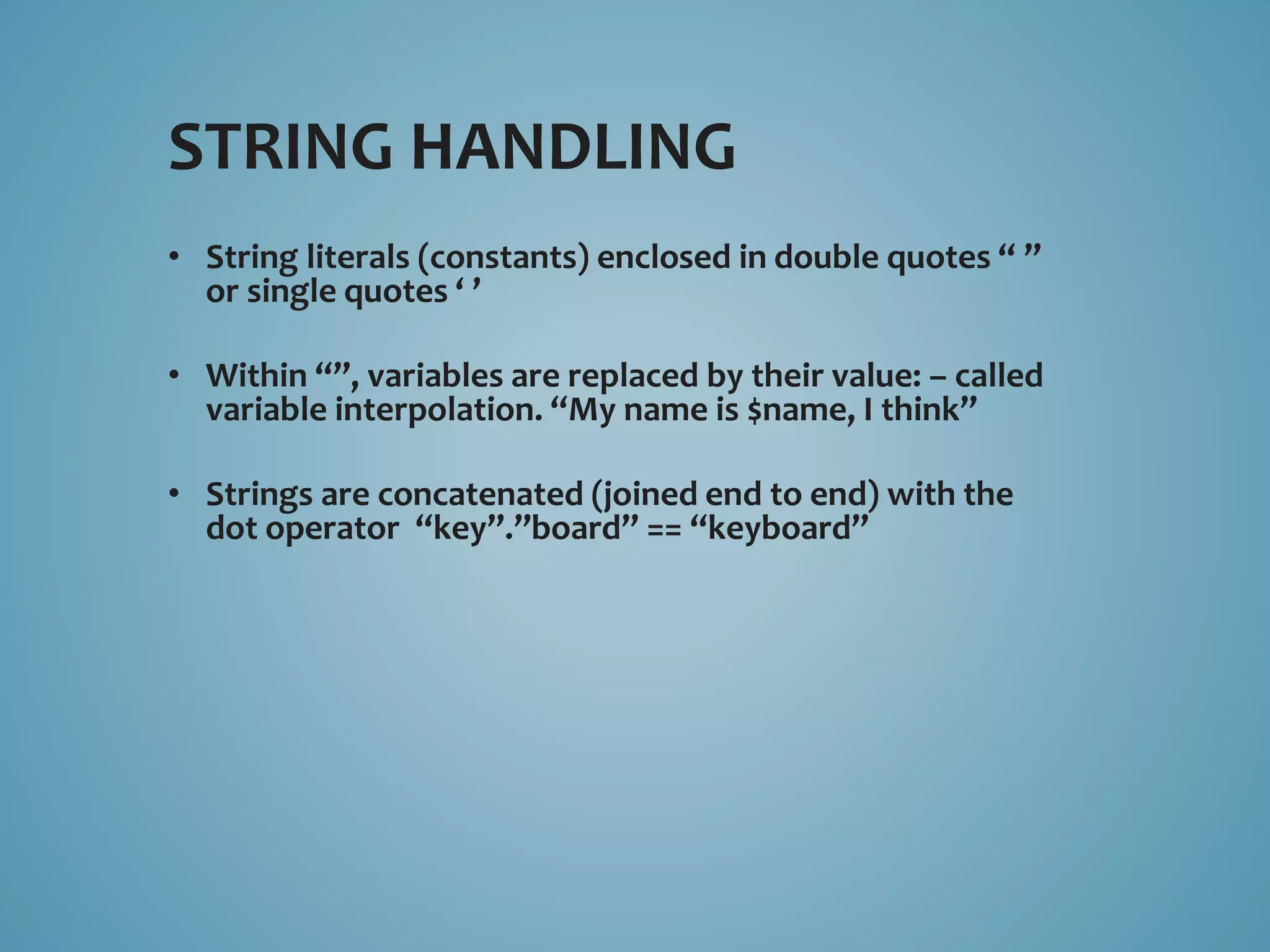 STRING HANDLING 
• String literals (constants) enclosed in double quotes “ ” 
or single quotes ‘ ’ 
• Within “”, variables are replaced by their value: – called 
variable interpolation. “My name is $name, I think” 
• Strings are concatenated (joined end to end) with the 
dot operator “key”.”board” == “keyboard” 
 