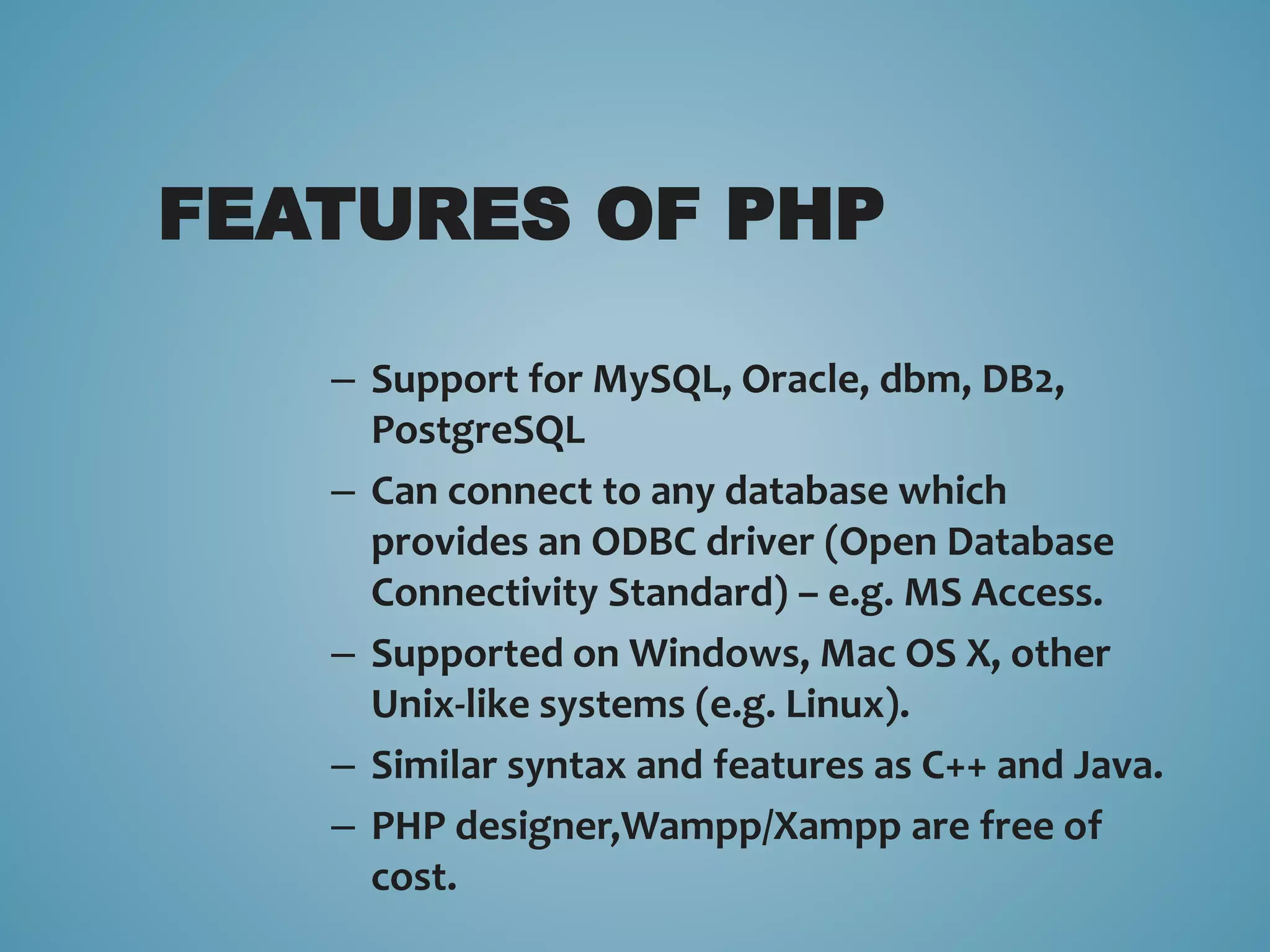 FEATURES OF PHP 
– Support for MySQL, Oracle, dbm, DB2, 
PostgreSQL 
– Can connect to any database which 
provides an ODBC driver (Open Database 
Connectivity Standard) – e.g. MS Access. 
– Supported on Windows, Mac OS X, other 
Unix-like systems (e.g. Linux). 
– Similar syntax and features as C++ and Java. 
– PHP designer,Wampp/Xampp are free of 
cost. 
 