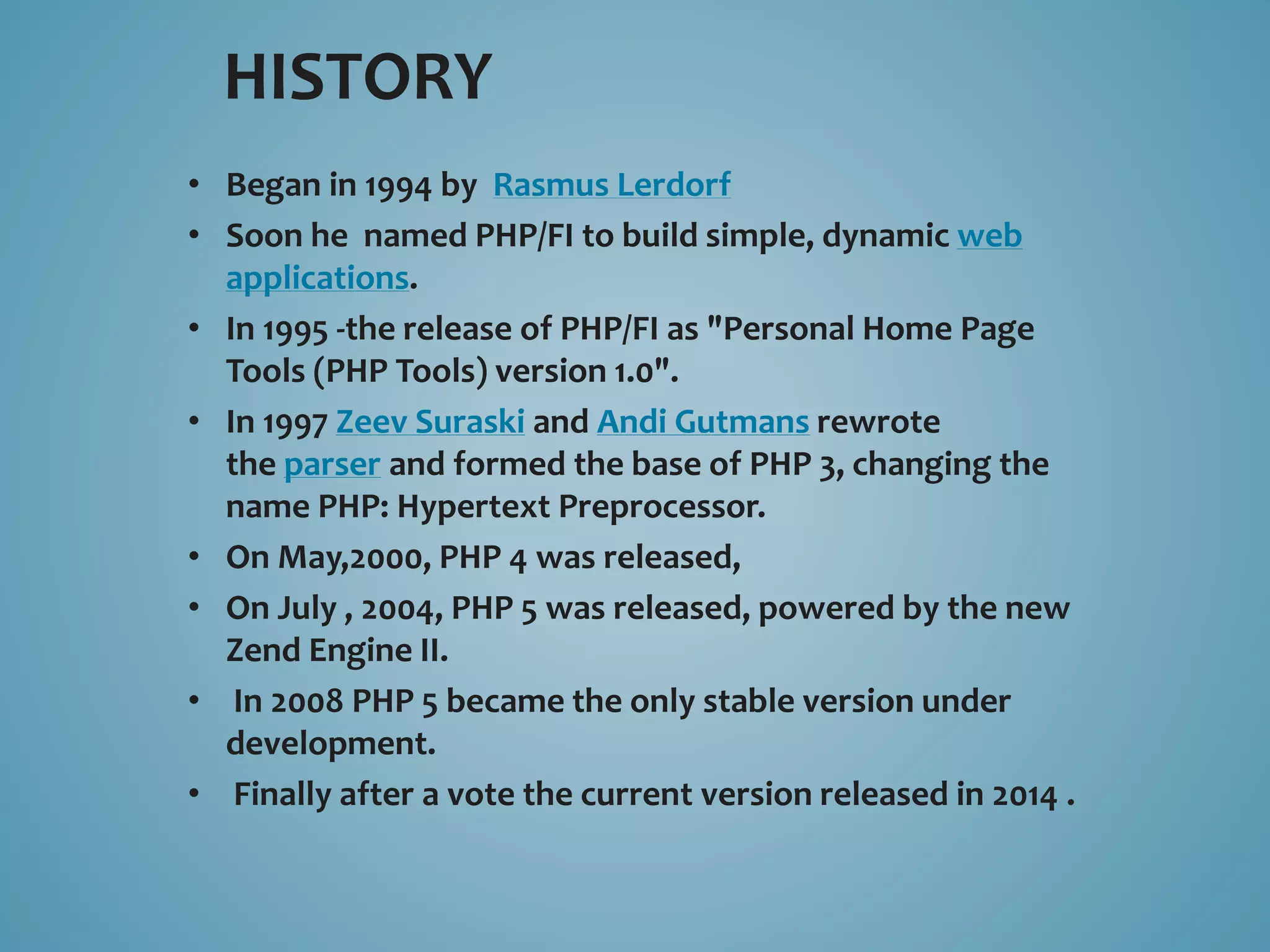 HISTORY 
• Began in 1994 by Rasmus Lerdorf 
• Soon he named PHP/FI to build simple, dynamic web 
applications. 
• In 1995 -the release of PHP/FI as "Personal Home Page 
Tools (PHP Tools) version 1.0". 
• In 1997 Zeev Suraski and Andi Gutmans rewrote 
the parser and formed the base of PHP 3, changing the 
name PHP: Hypertext Preprocessor. 
• On May,2000, PHP 4 was released, 
• On July , 2004, PHP 5 was released, powered by the new 
Zend Engine II. 
• In 2008 PHP 5 became the only stable version under 
development. 
• Finally after a vote the current version released in 2014 . 
 