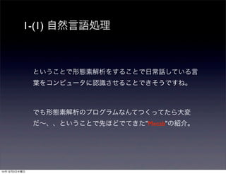 1-(1) 自然言語処理 
ということで形態素解析をすることで日常話している言 
葉をコンピュータに認識させることできそうですね。 
でも形態素解析のプログラムなんてつくってたら大変 
だ～、、ということで先ほどでてきた"Mecab"の紹介。 
14年12月3日水曜日 
 