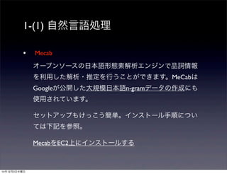 1-(1) 自然言語処理 
• Mecab 
オープンソースの日本語形態素解析エンジンで品詞情報 
を利用した解析・推定を行うことができます。MeCabは 
Googleが公開した大規模日本語n-gramデータの作成にも 
使用されています。 
セットアップもけっこう簡単。インストール手順につい 
ては下記を参照。 
MecabをEC2上にインストールする 
14年12月3日水曜日 
 